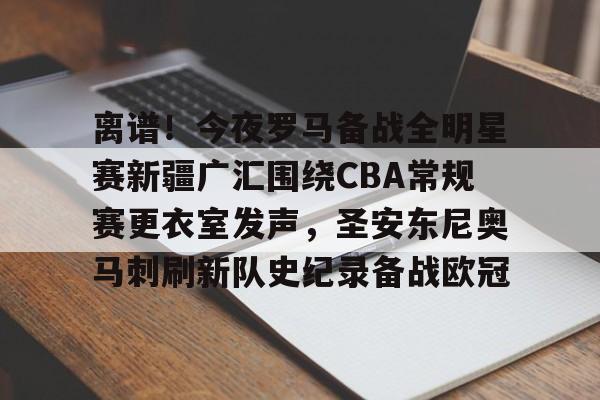 九游账号登录离谱！今夜罗马备战全明星赛新疆广汇围绕CBA常规赛更衣室发声，圣安东尼奥马刺刷新队史纪录备战欧冠的简单介绍